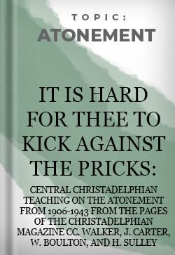 Atonement It is hard for thee to kick against the pricks: Central Christadelphian Teaching on the Atonement from 1906-1943 from the pages of The Christadelphian Magazine CC. Walker, J. Carter, W. Boulton, and H. Sulley
